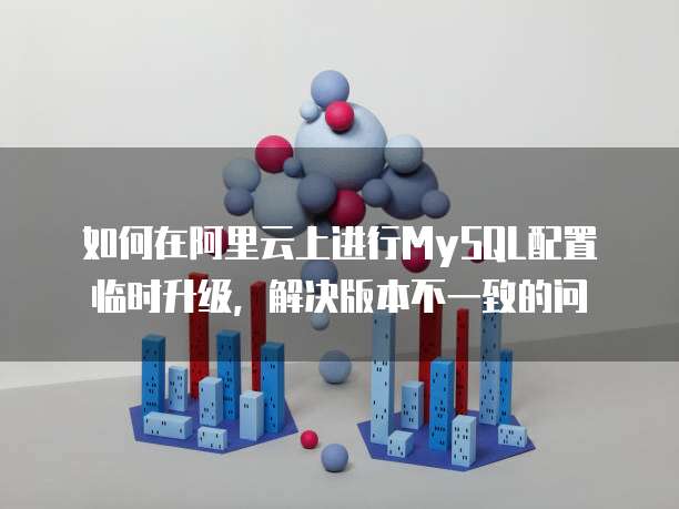 如何在阿里云上进行MySQL配置临时升级,解决版本不一致的问