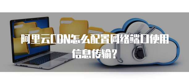 阿里云CDN怎么配置网络端口使用信息传输?