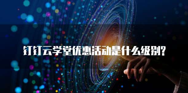钉钉云学堂优惠活动是什么级别?
