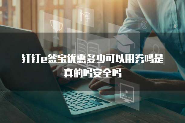 钉钉e签宝优惠多少可以用券吗是真的吗安全吗