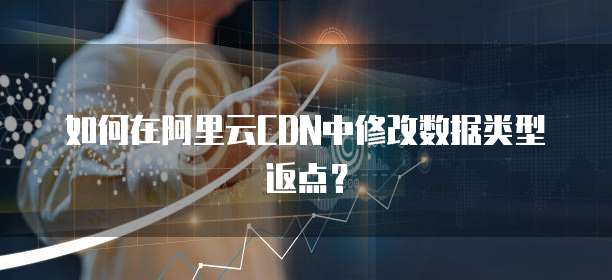 如何在阿里云CDN中修改数据类型返点?