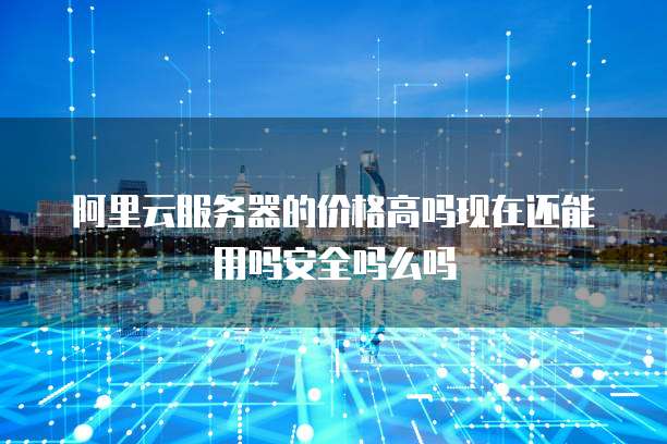 阿里云服务器的价格高吗现在还能用吗安全吗么吗