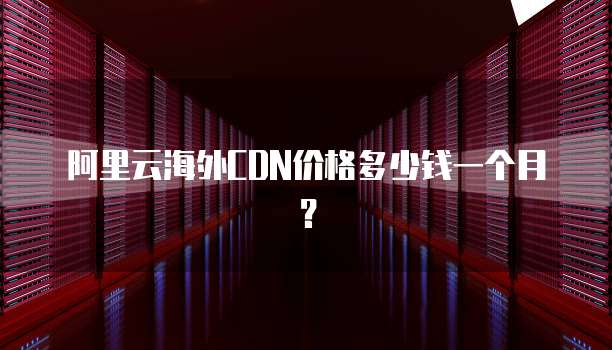 阿里云海外CDN价格多少钱一个月？