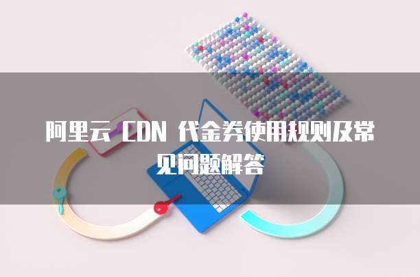 阿里云 CDN 代金券使用规则及常见问题解答