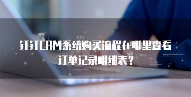 钉钉CRM系统购买流程在哪里查看订单记录明细表?