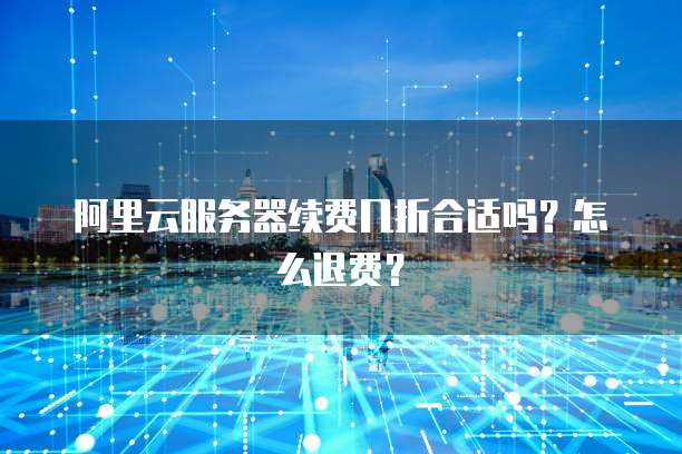 阿里云服务器续费几折合适吗?怎么退费?