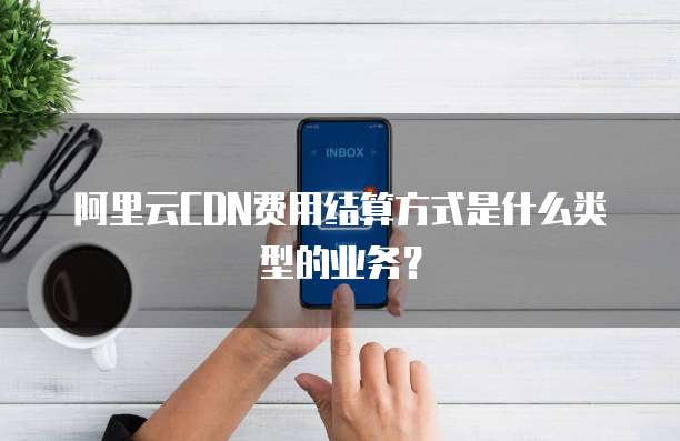 阿里云CDN费用结算方式是什么类型的业务?