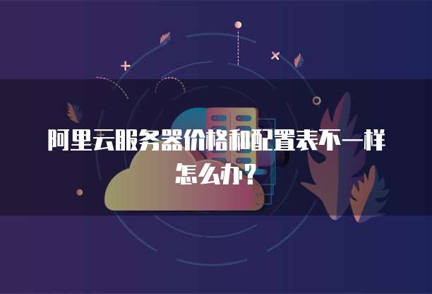 阿里云服务器价格和配置表不一样怎么办?