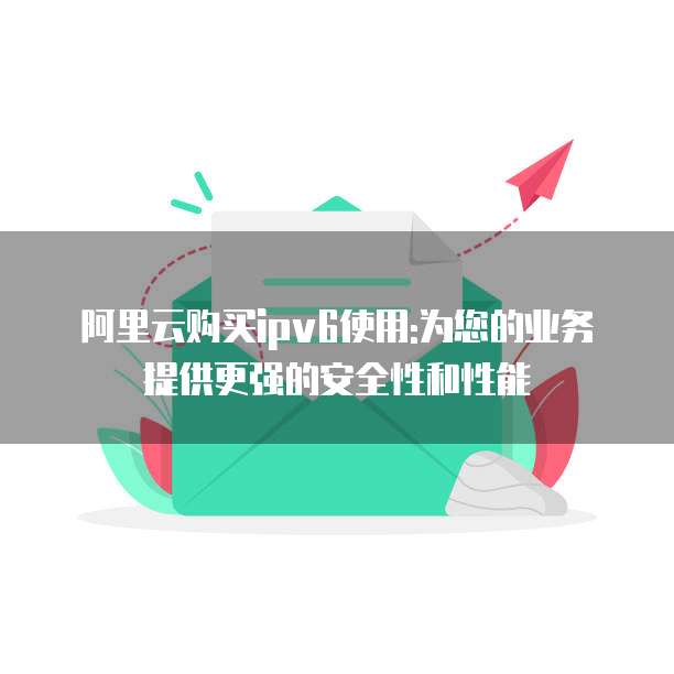 阿里云购买ipv6使用:为您的业务提供更强的安全性和性能