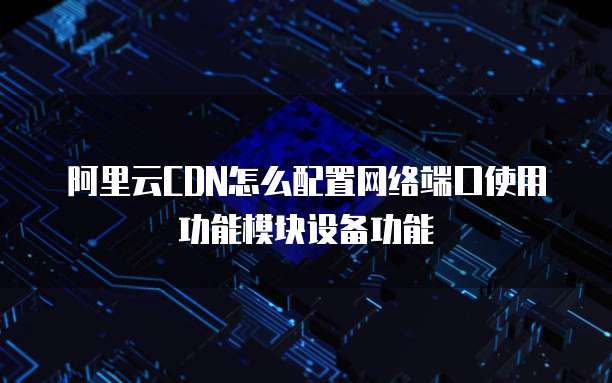 阿里云CDN怎么配置网络端口使用功能模块设备功能