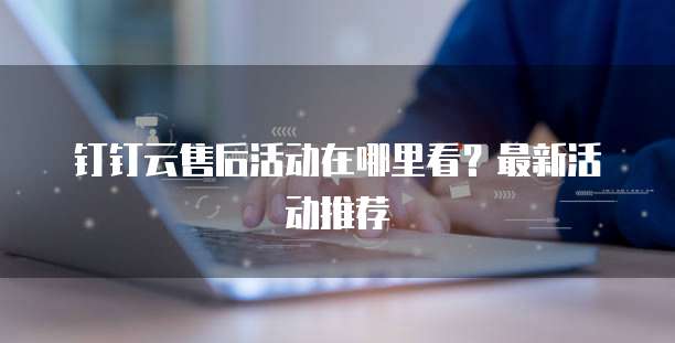 钉钉云售后活动在哪里看？最新活动推荐