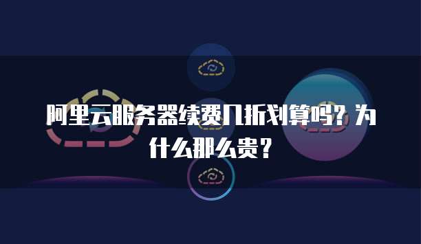 阿里云服务器续费几折划算吗?为什么那么贵?