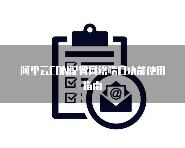 阿里云CDN配置网络端口功能使用指南