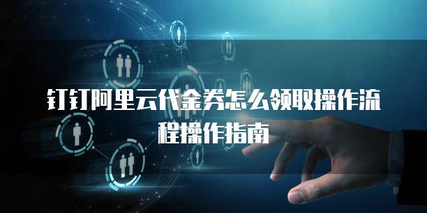钉钉阿里云代金券怎么领取操作流程操作指南