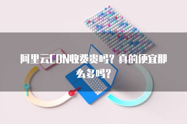 阿里云CDN收费贵吗?真的便宜那么多吗?