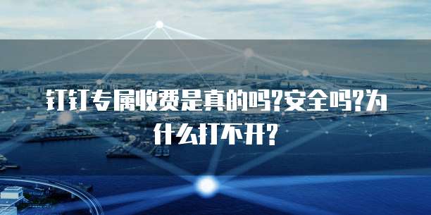 钉钉专属收费是真的吗?安全吗?为什么打不开?