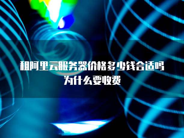 租阿里云服务器价格多少钱合适吗为什么要收费