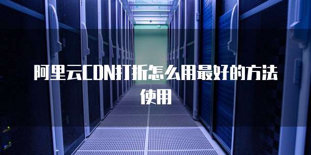 阿里云CDN打折怎么用最好的方法使用
