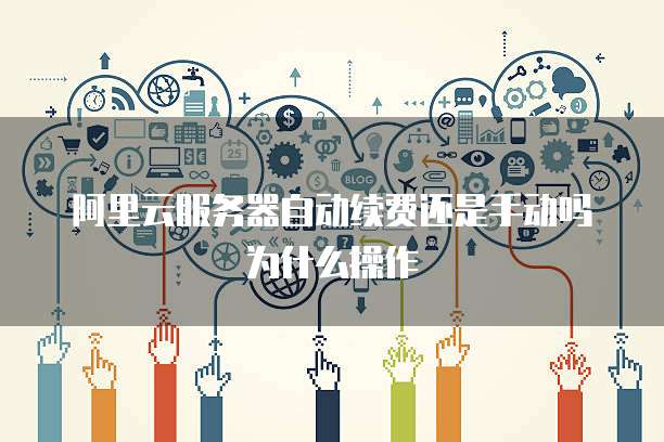 阿里云服务器自动续费还是手动吗为什么操作