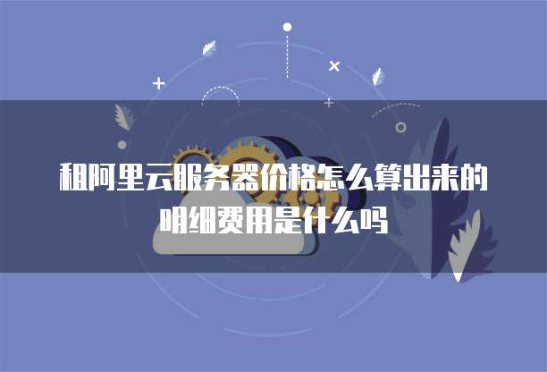 租阿里云服务器价格怎么算出来的明细费用是什么吗
