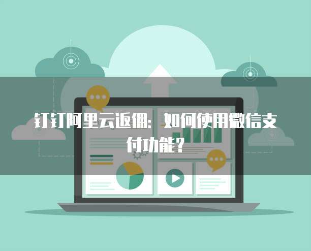 钉钉阿里云返佣:如何使用微信支付功能?