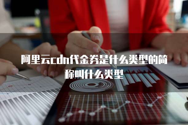 阿里云cdn代金券是什么类型的简称叫什么类型
