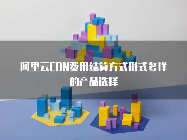 阿里云CDN费用结算方式形式多样的产品选择