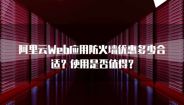 阿里云Web应用防火墙优惠多少合适?使用是否值得?
