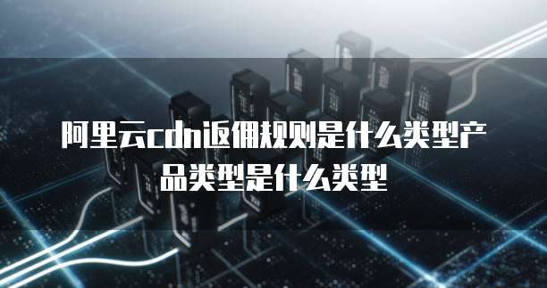 阿里云cdn返佣规则是什么类型产品类型是什么类型