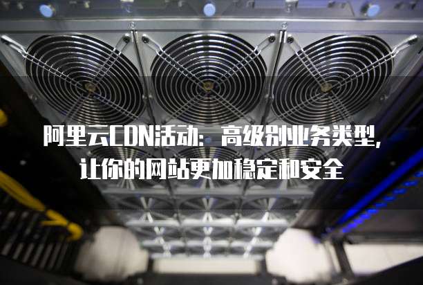 阿里云CDN活动:高级别业务类型,让你的网站更加稳定和安全