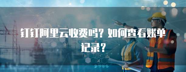 钉钉阿里云收费吗?如何查看账单记录?
