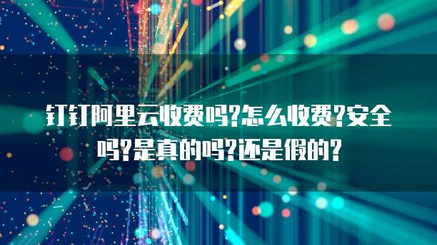 钉钉阿里云收费吗?怎么收费?安全吗?是真的吗?还是假的?
