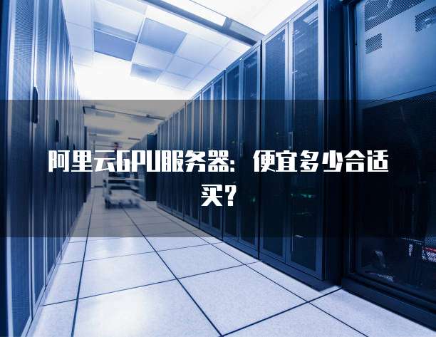 阿里云GPU服务器:便宜多少合适买?