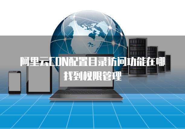 阿里云CDN配置目录访问功能在哪找到权限管理