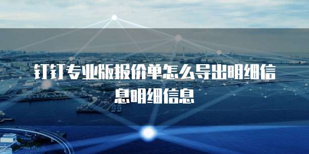 钉钉专业版报价单怎么导出明细信息明细信息
