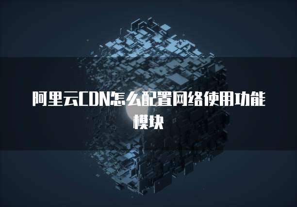 阿里云CDN怎么配置网络使用功能模块