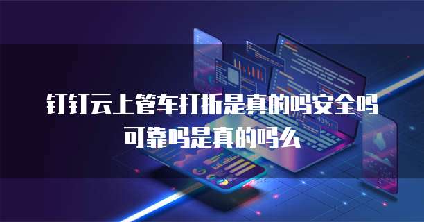 钉钉云上管车打折是真的吗安全吗可靠吗是真的吗么