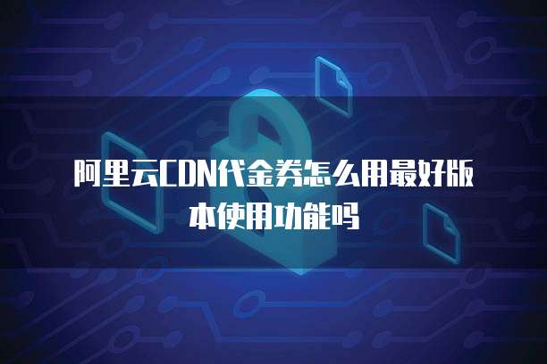 阿里云CDN代金券怎么用最好版本使用功能吗