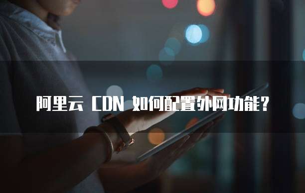 阿里云 CDN 如何配置外网功能?