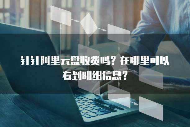 钉钉阿里云盘收费吗?在哪里可以看到明细信息?