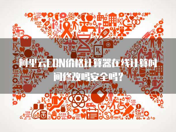 阿里云CDN价格计算器在线计算时间修改吗安全吗?