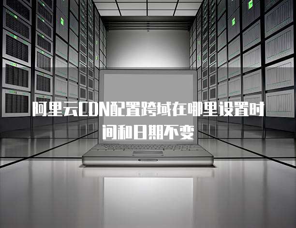 阿里云CDN配置跨域在哪里设置时间和日期不变
