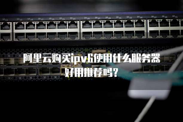 阿里云购买ipv6使用什么服务器好用推荐吗?