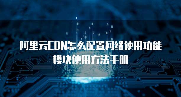 阿里云CDN怎么配置网络使用功能模块使用方法手册