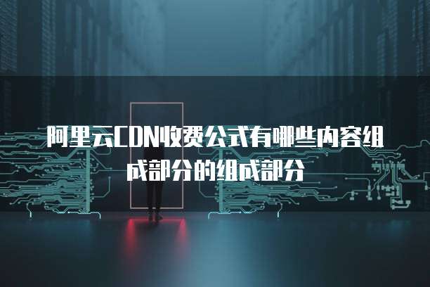 阿里云CDN收费公式有哪些内容组成部分的组成部分