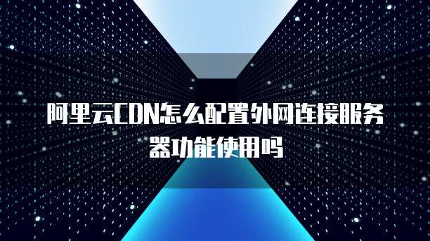 阿里云CDN怎么配置外网连接服务器功能使用吗