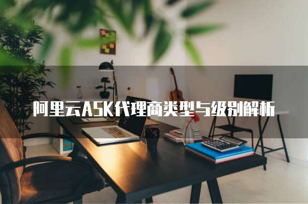阿里云ASK代理商类型与级别解析