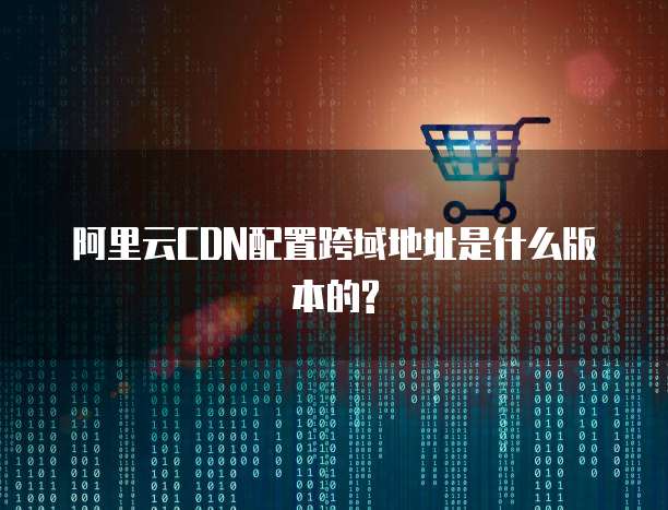 阿里云CDN配置跨域地址是什么版本的?