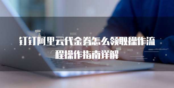 钉钉阿里云代金券怎么领取操作流程操作指南详解