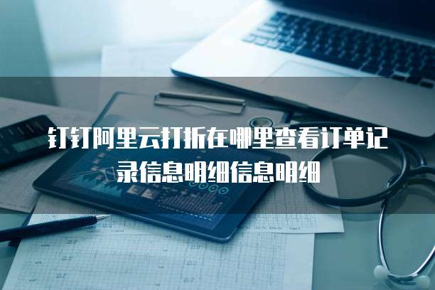 钉钉阿里云打折在哪里查看订单记录信息明细信息明细